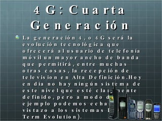 4G: Cuarta Generación La generación 4, o 4G será la evolución tecnológica que ofrecerá al usuario de telefonía móvil un mayor ancho de banda que permitirá, entre muchas otras cosas, la recepción de television en Alta Definición.Hoy en día no hay ningún sistema de este nivel que esté claramente definido, pero a modo de ejemplo podemos echar un vistazo a los sistemas LTE (Long Term Evolution). Sólo el Iphone se le acerca. 