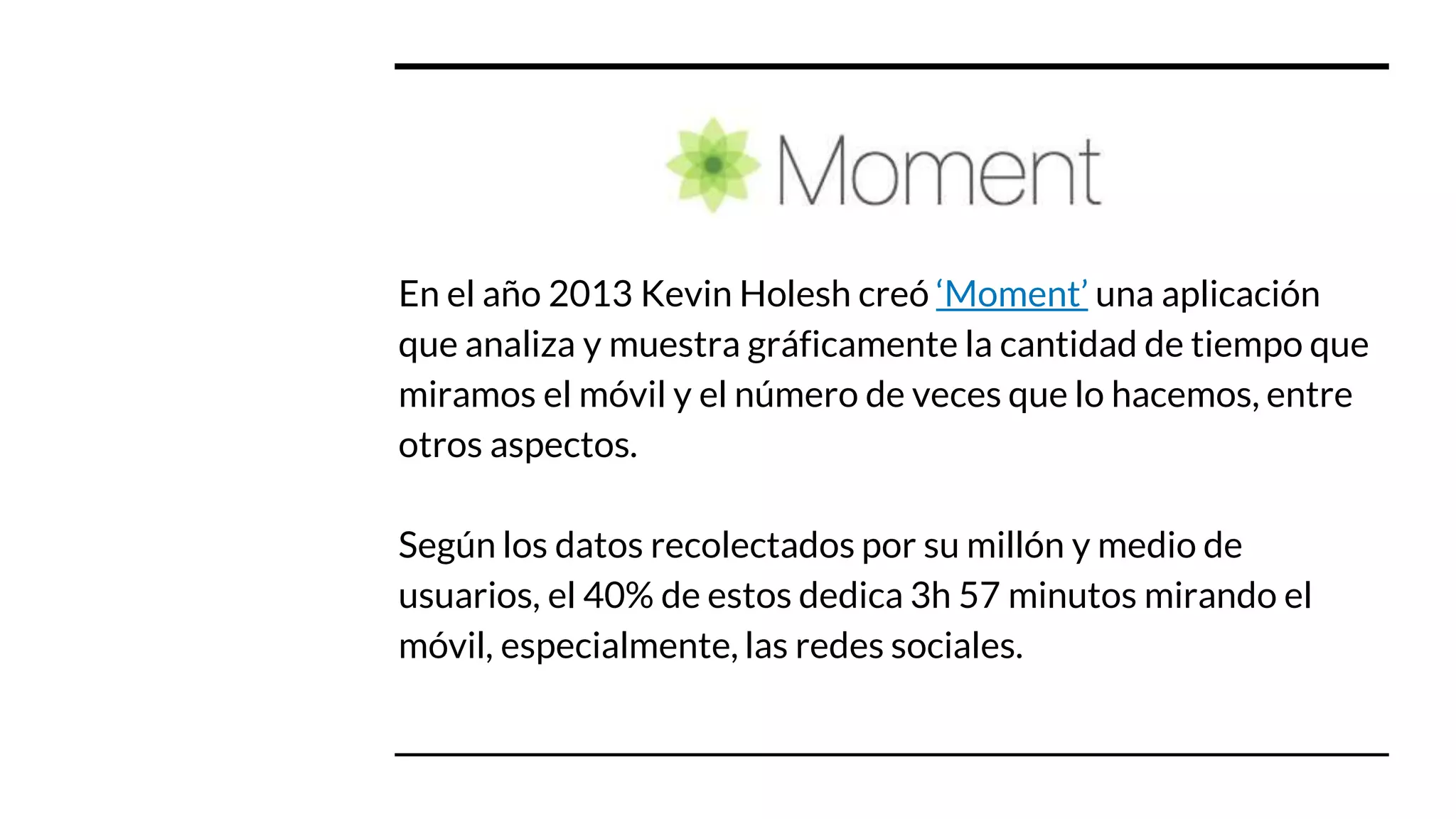 En el año 2013 Kevin Holesh creó ‘Moment’ una aplicación
que analiza y muestra gráficamente la cantidad de tiempo que
miramos el móvil y el número de veces que lo hacemos, entre
otros aspectos.
Según los datos recolectados por su millón y medio de
usuarios, el 40% de estos dedica 3h 57 minutos mirando el
móvil, especialmente, las redes sociales.
 