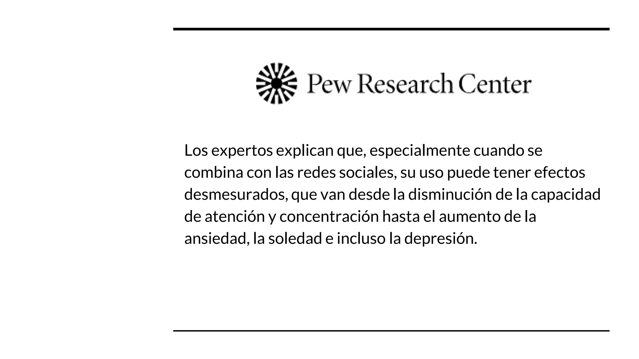 Los expertos explican que, especialmente cuando se
combina con las redes sociales, su uso puede tener efectos
desmesurados, que van desde la disminución de la capacidad
de atención y concentración hasta el aumento de la
ansiedad, la soledad e incluso la depresión.
 