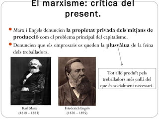 El marxisme: crítica del
present.
Marx i Engels denuncien la propietat privada dels mitjans de
producció com el problema principal del capitalisme.
Denuncien que els empresaris es queden la plusvàlua de la feina
dels treballadors.
Karl Marx
(1818 – 1883)
Friederich Engels
(1820 – 1895)
Tot allò produït pels
treballadors més enllà del
que és socialment necessari.
 