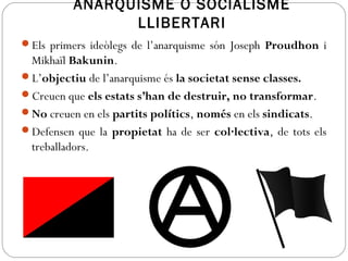ANARQUISME O SOCIALISME
LLIBERTARI
Els primers ideòlegs de l’anarquisme són Joseph Proudhon i
Mikhaïl Bakunin.
L’objectiu de l’anarquisme és la societat sense classes.
Creuen que els estats s’han de destruir, no transformar.
No creuen en els partits polítics, només en els sindicats.
Defensen que la propietat ha de ser col·lectiva, de tots els
treballadors.
 