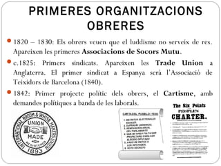 PRIMERES ORGANITZACIONS
OBRERES
1820 – 1830: Els obrers veuen que el luddisme no serveix de res.
Apareixen les primeres Associacions de Socors Mutu.
c.1825: Primers sindicats. Apareixen les Trade Union a
Anglaterra. El primer sindicat a Espanya serà l’Associació de
Teixidors de Barcelona (1840).
1842: Primer projecte polític dels obrers, el Cartisme, amb
demandes polítiques a banda de les laborals.
 