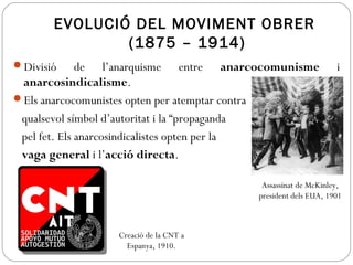 EVOLUCIÓ DEL MOVIMENT OBRER
(1875 – 1914)
Divisió de l’anarquisme entre anarcocomunisme i
anarcosindicalisme.
Els anarcocomunistes opten per atemptar contra
qualsevol símbol d’autoritat i la “propaganda
pel fet. Els anarcosindicalistes opten per la
vaga general i l’acció directa.
Assassinat de McKinley,
president dels EUA, 1901
Creació de la CNT a
Espanya, 1910.
 