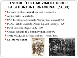 EVOLUCIÓ DEL MOVIMENT OBRER
LA SEGONA INTERNACIONAL (1889)
Formada exclusivament per partits socialistes.
Alguns partits importants:
SPD, Partit Socialdemòcrata Alemany (Alemanya,1875)
PSOE, Partido Socialista Obrero Español (Espanya,1879)
Partit Laborista (Regne Unit, 1900)
Creació dels símbols del moviment obrer:
1r de Maig, Dia Internacional dels Treballadors.
La Internacional
 