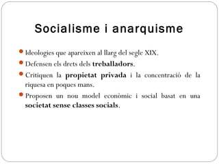 Socialisme i anarquisme
Ideologies que apareixen al llarg del segle XIX.
Defensen els drets dels treballadors.
Critiquen la propietat privada i la concentració de la
riquesa en poques mans.
Proposen un nou model econòmic i social basat en una
societat sense classes socials.
 