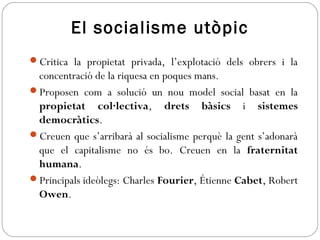 El socialisme utòpic
Critica la propietat privada, l’explotació dels obrers i la
concentració de la riquesa en poques mans.
Proposen com a solució un nou model social basat en la
propietat col·lectiva, drets bàsics i sistemes
democràtics.
Creuen que s’arribarà al socialisme perquè la gent s’adonarà
que el capitalisme no és bo. Creuen en la fraternitat
humana.
Principals ideòlegs: Charles Fourier, Étienne Cabet, Robert
Owen.
 