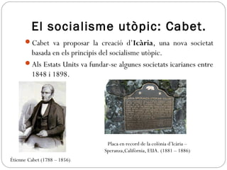 El socialisme utòpic: Cabet.
Cabet va proposar la creació d’Icària, una nova societat
basada en els principis del socialisme utòpic.
Als Estats Units va fundar-se algunes societats icarianes entre
1848 i 1898.
Étienne Cabet (1788 – 1856)
Placa en record de la colònia d’Icària –
Speranza,Califòrnia, EUA. (1881 – 1886)
 