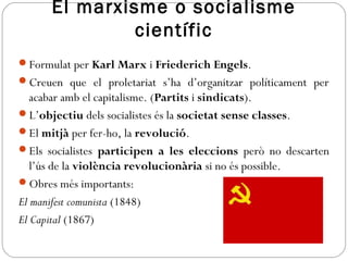 El marxisme o socialisme
científic
Formulat per Karl Marx i Friederich Engels.
Creuen que el proletariat s’ha d’organitzar políticament per
acabar amb el capitalisme. (Partits i sindicats).
L’objectiu dels socialistes és la societat sense classes.
El mitjà per fer-ho, la revolució.
Els socialistes participen a les eleccions però no descarten
l’ús de la violència revolucionària si no és possible.
Obres més importants:
El manifest comunista (1848)
El Capital (1867)
 