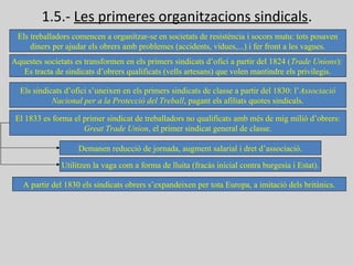 1.5.- Les primeres organitzacions sindicals.
Els treballadors comencen a organitzar-se en societats de resistència i socors mutu: tots posaven
diners per ajudar els obrers amb problemes (accidents, vídues,...) i fer front a les vagues.
Aquestes societats es transformen en els primers sindicats d’ofici a partir del 1824 (Trade Unions):
Es tracta de sindicats d’obrers qualificats (vells artesans) que volen mantindre els privilegis.
Els sindicats d’ofici s’uneixen en els primers sindicats de classe a partir del 1830: l’Associació
Nacional per a la Protecció del Treball, pagant els afiliats quotes sindicals.
El 1833 es forma el primer sindicat de treballadors no qualificats amb més de mig milió d’obrers:
Great Trade Union, el primer sindicat general de classe.
Demanen reducció de jornada, augment salarial i dret d’associació.
Utilitzen la vaga com a forma de lluita (fracàs inicial contra burgesia i Estat).
A partir del 1830 els sindicats obrers s’expandeixen per tota Europa, a imitació dels britànics.
 