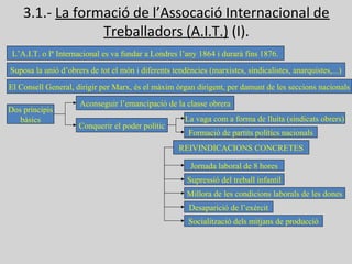 3.1.- La formació de l’Assocació Internacional de
Treballadors (A.I.T.) (I).
L’A.I.T. o Iª Internacional es va fundar a Londres l’any 1864 i durarà fins 1876.
Suposa la unió d’obrers de tot el món i diferents tendències (marxistes, sindicalistes, anarquistes,...)
El Consell General, dirigir per Marx, és el màxim òrgan dirigent, per damunt de les seccions nacionals
Dos principis
bàsics
Aconseguir l’emancipació de la classe obrera
Conquerir el poder polític
La vaga com a forma de lluita (sindicats obrers)
Formació de partits polítics nacionals
REIVINDICACIONS CONCRETES
Jornada laboral de 8 hores
Supressió del treball infantil
Millora de les condicions laborals de les dones
Desaparició de l’exèrcit
Socialització dels mitjans de producció
 