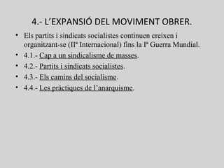 4.- L’EXPANSIÓ DEL MOVIMENT OBRER.
• Els partits i sindicats socialistes continuen creixen i
organitzant-se (IIª Internacional) fins la Iª Guerra Mundial.
• 4.1.- Cap a un sindicalisme de masses.
• 4.2.- Partits i sindicats socialistes.
• 4.3.- Els camins del socialisme.
• 4.4.- Les pràctiques de l’anarquisme.
 