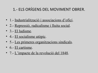 1.- ELS ORÍGENS DEL MOVIMENT OBRER.
• 1.- Industrialització i associacions d’ofici.
• 2.- Repressió, radicalisme i lluita social.
• 3.- El ludisme.
• 4.- El socialisme utòpic.
• 5.- Les primeres organitzacions sindicals.
• 6.- El cartisme.
• 7.- L’impacte de la revolució del 1848.
 