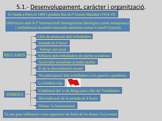 5.1.- Desenvolupament, caràcter i organització.
Es funda a París el 1889 i perdura fins la Iª Guerra Mundial (1914-18)
Diferències amb la Iª Internacional: homogeneïtat ideològica (sense anarquistes)
i confederació de partits nacionals autònoms (sense Consell General)
RECLAMEN
Lleis de protecció dels treballadors
Jornada de 8 hores
Sufragi universal
Afiliació dels treballadors als partits socialistes
Accés dels socialistes al poder polític
Fi de la discriminació sexual
No participació dels treballadors a les guerres capitalistes
SÍMBOLS
La bandera roja
Celebració del 1r de Maig com a Dia del Treballador
Reivindicació de la jornada de 8 hores
Himne: la Internacional
Té una gran influència i crea organisme de lluita de les dones i la joventut
 