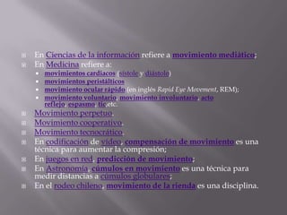 En Ciencias de la información refiere a movimiento mediático;En Medicina refiere a: movimientos cardiacos (sístole y diástole)movimientos peristálticosmovimiento ocular rápido (en inglés Rapid Eye Movement, REM);movimiento voluntario, movimiento involuntario, acto reflejo, espasmo, tic,etc.Movimiento perpetuo.Movimiento cooperativo.Movimiento tecnocrático.En codificación de vídeo, compensación de movimiento es una técnica para aumentar la compresión;En juegos en red, predicción de movimiento;En Astronomía, cúmulos en movimiento es una técnica para medir distancias a cúmulos globulares;En el rodeo chileno, movimiento de la rienda es una disciplina.