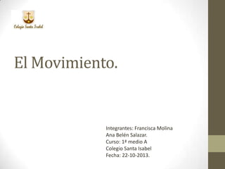 El Movimiento.

Integrantes: Francisca Molina
Ana Belén Salazar.
Curso: 1ª medio A
Colegio Santa Isabel
Fecha: 22-10-2013.

 
