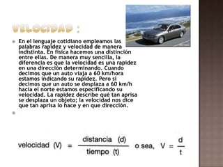 



En el lenguaje cotidiano empleamos las
palabras rapidez y velocidad de manera
indistinta. En física hacemos una distinción
entre ellas. De manera muy sencilla, la
diferencia es que la velocidad es una rapidez
en una dirección determinando. Cuando
decimos que un auto viaja a 60 km/hora
estamos indicando su rapidez. Pero si
decimos que un auto se desplaza a 60 km/h
hacia el norte estamos especificando su
velocidad. La rapidez describe qué tan aprisa
se desplaza un objeto; la velocidad nos dice
que tan aprisa lo hace y en que dirección.

 