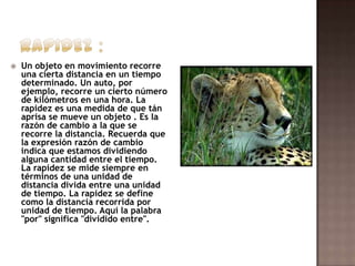

Un objeto en movimiento recorre
una cierta distancia en un tiempo
determinado. Un auto, por
ejemplo, recorre un cierto número
de kilómetros en una hora. La
rapidez es una medida de que tán
aprisa se mueve un objeto . Es la
razón de cambio a la que se
recorre la distancia. Recuerda que
la expresión razón de cambio
indica que estamos dividiendo
alguna cantidad entre el tiempo.
La rapidez se mide siempre en
términos de una unidad de
distancia divida entre una unidad
de tiempo. La rapidez se define
como la distancia recorrida por
unidad de tiempo. Aquí la palabra
"por" significa "dividido entre".

 