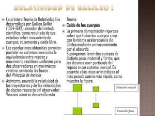 





La primera Teoría de Relatividad fue
desarrollada por Galileo Galilei

(1564-1642), creador del método
científico, como resultado de sus 
estudios sobre movimiento de
cuerpos, rozamiento y caída libre.
Las conclusiones obtenidas permiten
postular en sistemas inerciales la
equivalencia entre reposo y
movimiento rectilíneo uniforme para
dos observadores en movimiento
relativo, sentando las bases
del Principio de Inercia.
Asimismo, enunció la relatividad de
las trayectorias y de las velocidades
de objetos respecto del observador.
Veamos como se desarrolla esta

Teoría:
Caída de los cuerpos
La primera demostración rigurosa
sobre que todos los cuerpos caen
con la misma aceleración la dio
Galileo mediante un razonamiento
por el absurdo.
Supongamos tener dos cuerpos de
distinto peso, material y forma, que
los dejamos caer partiendo del
reposo en un sistema inercial. De
acuerdo a las ideas aristotélicas el
más pesado caería más rápido, como
muestra la figura.

 