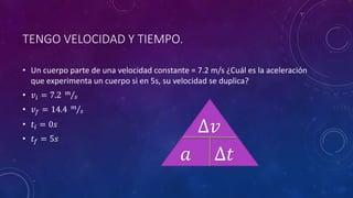 TENGO VELOCIDAD Y TIEMPO.
• Un cuerpo parte de una velocidad constante = 7.2 m/s ¿Cuál es la aceleración
que experimenta un cuerpo si en 5s, su velocidad se duplica?
• 𝑣𝑖 = 7.2 𝑚
𝑠
• 𝑣𝑓 = 14.4 𝑚
𝑠
• 𝑡𝑖 = 0𝑠
• 𝑡𝑓 = 5𝑠
𝑎
∆𝑣
∆𝑡
 