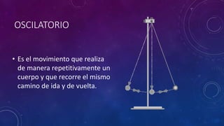 OSCILATORIO
• Es el movimiento que realiza
de manera repetitivamente un
cuerpo y que recorre el mismo
camino de ida y de vuelta.
 