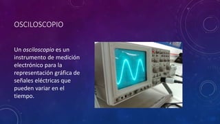 OSCILOSCOPIO
Un osciloscopio es un
instrumento de medición
electrónico para la
representación gráfica de
señales eléctricas que
pueden variar en el
tiempo.
 