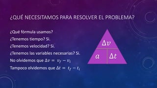 ¿QUÉ NECESITAMOS PARA RESOLVER EL PROBLEMA?
¿Qué fórmula usamos?
¿Tenemos tiempo? Si.
¿Tenemos velocidad? Si.
¿Tenemos las variables necesarias? Si.
No olvidemos que ∆𝑣 = 𝑣 𝑓 − 𝑣𝑖
Tampoco olvidemos que ∆𝑡 = 𝑡𝑓 − 𝑡𝑖
𝑎
∆𝑣
∆𝑡
 