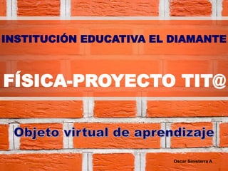 INSTITUCIÓN EDUCATIVA EL DIAMANTE
FÍSICA-PROYECTO TIT@
Oscar Sinisterra A
 