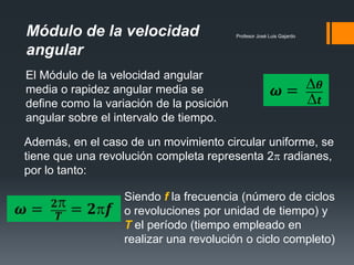 Módulo de la velocidad                    Profesor José Luis Gajardo


angular
El Módulo de la velocidad angular
media o rapidez angular media se
define como la variación de la posición
angular sobre el intervalo de tiempo.

Además, en el caso de un movimiento circular uniforme, se
tiene que una revolución completa representa 2 radianes,
por lo tanto:

                  Siendo f la frecuencia (número de ciclos
                  o revoluciones por unidad de tiempo) y
                  T el período (tiempo empleado en
                  realizar una revolución o ciclo completo)
 
