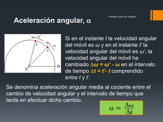 Aceleración angular, 
                                          Profesor José Luis Gajardo




                       Si en el instante t la velocidad angular
                       del móvil es ω y en el instante t' la
                       velocidad angular del móvil es ω‘, la
                       velocidad angular del móvil ha
                       cambiado ω = ω‘ - ω en el intervalo
                       de tiempo t = t'- t comprendido
                       entre t y t‘.
Se denomina aceleración angular media al cociente entre el
cambio de velocidad angular y el intervalo de tiempo que
tarda en efectuar dicho cambio.
 