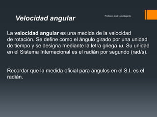 Profesor José Luis Gajardo
   Velocidad angular

La velocidad angular es una medida de la velocidad
de rotación. Se define como el ángulo girado por una unidad
de tiempo y se designa mediante la letra griega ω. Su unidad
en el Sistema Internacional es el radián por segundo (rad/s).


Recordar que la medida oficial para ángulos en el S.I. es el
radián.
 