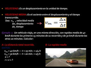    VELOCIDAD: Es un desplazamiento en la unidad de tiempo.

   VELOCIDAD MEDIA: Es el cociente entre el desplazamiento y el tiempo
    transcurrido.
    Sea: vm , velocidad media
          ∆x, desplazamiento
          ∆t, tiempo

Ejemplo 1: Un vehículo viaja, en una misma dirección, con rapidez media de 40
   km/h durante los primeros 15 minutos de su recorrido y de 30 km/h durante los
   otros 20 minutos. Calcular:

A- La distancia total recorrida.          B- La rapidez media
DATOS:
  vm1 = 40 km/h --- t = 15 min. = 1/4 h
  vm2 = 30 km/h --- t = 20 min. = 1/3 h
   x=?
   r=v=?
 