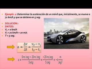    Ejemplo 2: Determinar la aceleración de un móvil que, inicialmente, se mueve a
    72 km/h y que se detiene en 5 seg.

   SOLUCION :
   DATOS:
   VF = 0 km/h
   VI = 72 km/h = 20 m/s
   T = 5 seg.
 