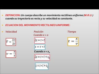    DEFINICION: Un cuerpo describe un movimiento rectilíneo uniforme (M.R.U.)
    cuando su trayectoria es recta y su velocidad es constante.

   ECUACION DEL MOVIMIENTO RECTILINEO UNIFORME:

   Velocidad              Posición                    Tiempo
                           Cuando x = 0




                           Cuando x = x0
 