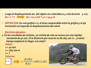    Luego el desplazamiento ∆x. del objeto con velocidad 11,1 m/s durante 4 s es:
    ∆x = v * t        ∆x = 11,1 m/s * 4 s = 44,4 m

   DEFINICION: En una grafica v-t, el área comprendida entre la grafica y el eje
    horizontal corresponde al desplazamiento del móvil.

  Ejercicios ejemplos :
1- En los mundiales de ciclismo, un ciclista de ruta se mueve con una rapidez
     constante de 40 m/s. Si la distancia por recorrer es de 265.200 m . ¿Cuánto
     tiempo empleará en llegar a la meta?
    Datos:
    v = 40 m/s
    x = 265.200 m
    t=?
    Solución:
 