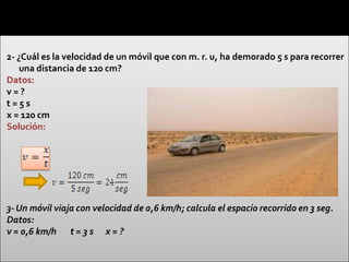 2- ¿Cuál es la velocidad de un móvil que con m. r. u, ha demorado 5 s para recorrer
    una distancia de 120 cm?
Datos:
v=?
t=5s
x = 120 cm
Solución:




3- Un móvil viaja con velocidad de 0,6 km/h; calcula el espacio recorrido en 3 seg.
Datos:
v = 0,6 km/h t = 3 s x = ?
 
