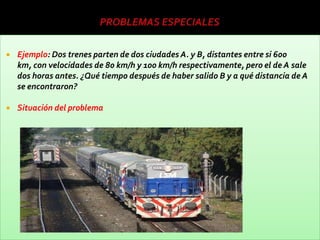    Ejemplo: Dos trenes parten de dos ciudades A. y B, distantes entre si 600
    km, con velocidades de 80 km/h y 100 km/h respectivamente, pero el de A sale
    dos horas antes. ¿Qué tiempo después de haber salido B y a qué distancia de A
    se encontraron?

   Situación del problema
 