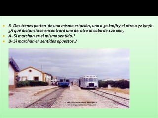    6- Dos trenes parten de una misma estación, uno a 50 km/h y el otro a 72 km/h.
    ¿A qué distancia se encontrará uno del otro al cabo de 120 min,
   A- Si marchan en el mismo sentido.?
   B- Si marchan en sentidos opuestos.?
 