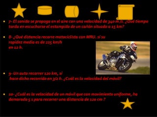    7- El sonido se propaga en el aire con una velocidad de 340 m /s. ¿Qué tiempo
    tarda en escucharse el estampido de un cañón situado a 15 km?

   8- ¿Qué distancia recorre motociclista con MRU. si su
    rapidez media es de 225 km/h
    en 12 h.




   9- Un auto recorrer 120 km, si
    hace dicho recorrido en 3/2 h. ¿Cuál es la velocidad del móvil?


   10- ¿Cuál es la velocidad de un móvil que con movimiento uniforme, ha
    demorado 5 s para recorrer una distancia de 120 cm ?
 