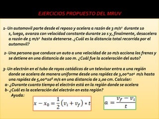 1- Un automovil parte desde el reposo y acelera a razón de 3 m/s2 durante 10
   s, luego, avanza con velocidad constante durante 20 s y, finalmente, desacelera
   a razón de 5 m/s2 hasta detenerse. ¿Cuál es la distancia total recorrida por el
   automovil?
2- Una persona que conduce un auto a una velocidad de 20 m/s acciona los frenos y
   se detiene en una distancia de 100 m. ¿Cuál fue la aceleración del auto?

3- Un electrón en el tubo de rayos catódicos de un televisor entra a una región
   donde se acelera de manera uniforme desde una rapidez de 3,00*104 m/s hasta
   una rapidez de 5,00*106 m/s en una distancia de 2,00 cm. Calcular:
 a- ¿Durante cuanto tiempo el electrón está en la región donde se acelera
 b- ¿Cuál es la aceleración del electrón en esta región?
     Ayuda:
 