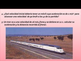 4- ¿Qué velocidad inicial debería tener un móvil cuya aceleración es de 2 m/s2, para
   alcanzar una velocidad de 90 km/h a los 4s de su partida?

5- Un tren va a una velocidad de 16 m/s; frena y se detiene en 12 s. calcular su
   aceleración y la distancia recorrida al frenar.
 