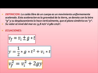    DEFINICION: La caída libre de un cuerpo es un movimiento uniformemente
    acelerado. Esta aceleracion es la gravedad de la tierra, se denota con la letra
    “g” y su desplazamiento lo hace verticalmente, que el plano simétrico es “y”.
   Su valor al nivel del mar es: 9,8 m/s2 ó 980 cm/s2.

   ECUACIONES:
 
