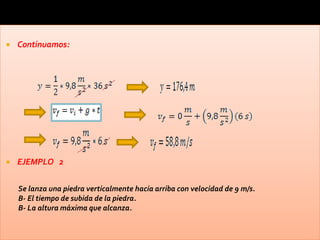    Continuamos:




   EJEMPLO 2

    Se lanza una piedra verticalmente hacia arriba con velocidad de 9 m/s.
    B- El tiempo de subida de la piedra.
    B- La altura máxima que alcanza.
 