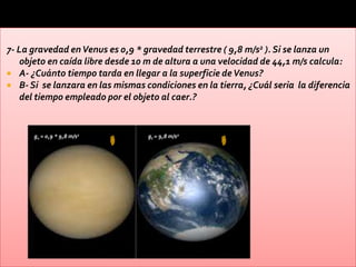 7- La gravedad en Venus es 0,9 * gravedad terrestre ( 9,8 m/s2 ). Si se lanza un
    objeto en caída libre desde 10 m de altura a una velocidad de 44,1 m/s calcula:
 A- ¿Cuánto tiempo tarda en llegar a la superficie de Venus?
 B- Si se lanzara en las mismas condiciones en la tierra, ¿Cuál seria la diferencia
    del tiempo empleado por el objeto al caer.?


      gv = 0,9 * 9,8 m/s2         gt = 9,8 m/s2
 