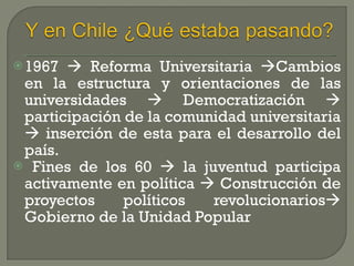 1967    Reforma Universitaria   Cambios en la estructura y orientaciones de las universidades    Democratización    participación de la comunidad universitaria    inserción de esta para el desarrollo del país. Fines de los 60    la juventud participa activamente en política    Construcción de proyectos políticos revolucionarios   Gobierno de la Unidad Popular 