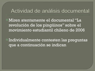 Miren atentamente el documental “La revolución de los pingüinos” sobre el movimiento estudiantil chileno de 2006 Individualmente contesten las preguntas que a continuación se indican 