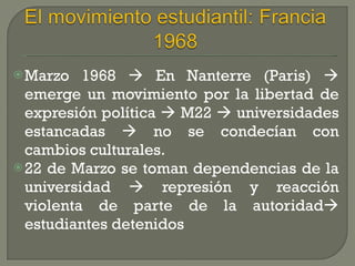 Marzo 1968    En Nanterre (Paris)    emerge un movimiento por la libertad de expresión política    M22    universidades estancadas    no se condecían con cambios culturales. 22 de Marzo se toman dependencias de la universidad    represión y reacción violenta de parte de la autoridad   estudiantes detenidos 