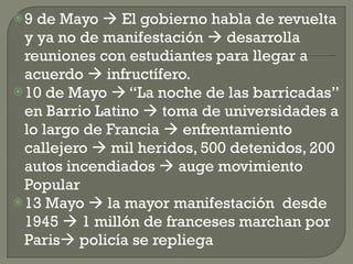 9 de Mayo    El gobierno habla de revuelta y ya no de manifestación    desarrolla reuniones con estudiantes para llegar a acuerdo    infructífero. 10 de Mayo    “La noche de las barricadas” en Barrio Latino    toma de universidades a lo largo de Francia    enfrentamiento callejero    mil heridos, 500 detenidos, 200 autos incendiados    auge movimiento Popular 13 Mayo    la mayor manifestación  desde 1945    1 millón de franceses marchan por Paris   policía se repliega 