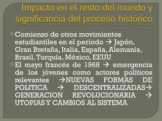 Comienzo de otros movimientos estudiantiles en el periodo     Japón, Gran Bretaña, Italia, España, Alemania, Brasil, Turquía, México, EEUU El mayo francés de 1968    emergencia de los jóvenes como actores políticos relevantes   NUEVAS FORMAS DE POLITICA    DESCENTRALIZADAS   GENERACION REVOLUCIONARIA    UTOPIAS Y CAMBIOS AL SISTEMA 