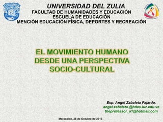 UNIVERSIDAD DEL ZULIA
FACULTAD DE HUMANIDADES Y EDUCACIÓN
ESCUELA DE EDUCACIÓN
MENCIÓN EDUCACIÓN FÍSICA, DEPORTES Y RECREACIÓN

Esp. Angel Zabaleta Fajardo.
angel.zabaleta.@hdes.luz.edu.ve
theprofessor_a1@hotmail.com
Maracaibo, 28 de Octubre de 2013

 