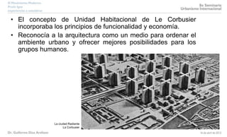 • El concepto de Unidad Habitacional de Le Corbusier
incorporaba los principios de funcionalidad y economía.
• Reconocía a la arquitectura como un medio para ordenar el
ambiente urbano y ofrecer mejores posibilidades para los
grupos humanos.
La ciudad Radiante
La Corbusier
 